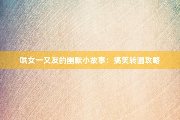 哄女一又友的幽默小故事：搞笑转圜攻略