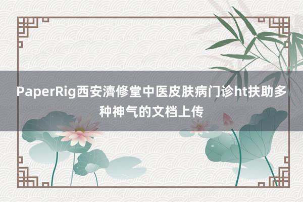 PaperRig西安濟修堂中医皮肤病门诊ht扶助多种神气的文档上传