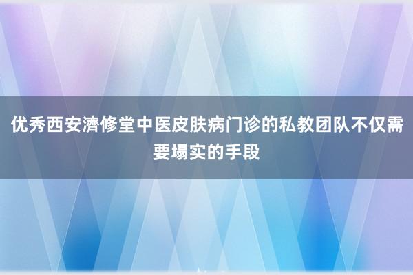优秀西安濟修堂中医皮肤病门诊的私教团队不仅需要塌实的手段